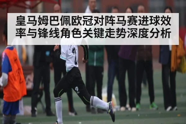 皇马姆巴佩欧冠对阵马赛进球效率与锋线角色关键走势深度分析